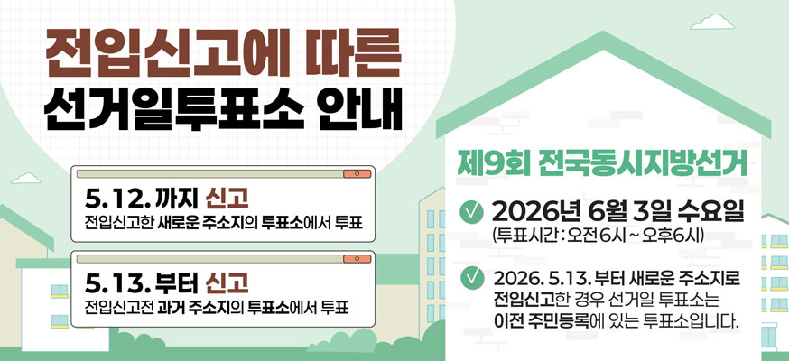 전입신고에 따른 선거일투표소 안내    5. 12.까지 신고 전입신고한 새로운 주소지의 투표소에서 투표  5. 13.부터 신고 전입신고전 과거 주소지의 투표소에서 투표    제9회 전국동시지방선거  2026년 6월 3일 수요일 투표시간 오전 6시 ~ 오후6시  2026. 5. 13.부터 새로운 주소지로 전입신고한 경우 선거일 투표소는 이전 주민등록에 있는 투표소입니다